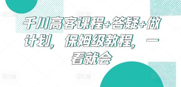 千川高客课程+答疑+做计划,保姆级教程,一看就会