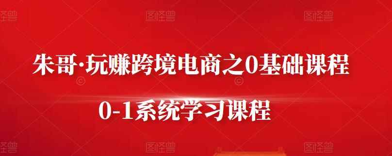 朱哥·玩赚跨境电商之0基础课程，0-1系统学习课程